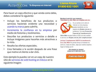 Para hacer un copy efectivo y que venda como debe,
debes considerar lo siguiente:
• Incluye los beneficios de tus productos o
servicios haciendo evidente una necesidad y
usando tu marca para cubrirla.
• Incrementa la confianza en tu empresa por
medio de historias y testimonios.
• Describe tus productos o servicios a detalle e
incluye imágenes para hacerlos más atractivos a
la vista.
• Resalta las ofertas especiales.
• Crea llamadas a la acción después de una frase
que motive al cliente a dar click.
Este ejemplo lo puedes ver en un copy de nuestro
sitio de servicios de web hosting en méxico en la
siguiente imagen:
 