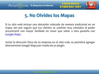 5. No Olvides los Mapas
Si tu sitio web incluye una ubicación colocada de manera tradicional en un
mapa, ten por seguro que tus clientes se sentirán muy cómodos al poder
encontrarte con mayor facilidad sin tener que saltar a otra pestaña con
Google Maps.
Incluir la dirección física de tu empresa en el sitio web, te permitirá agregar
directamente Google Maps por medio de un plugin.
 