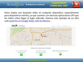 Estos mapas son bastante útiles en cualquier dispositivo, especialmente
para dispositivos móviles, ya que cuentan con diversas aplicaciones GPS que
les indica cómo llegar al lugar indicado. Veamos este ejemplo de un sitio
web expertos en Google Maps, SEO en México:
 