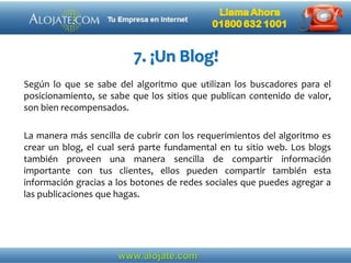 7. ¡Un Blog!
Según lo que se sabe del algoritmo que utilizan los buscadores para el
posicionamiento, se sabe que los sitios que publican contenido de valor,
son bien recompensados.
La manera más sencilla de cubrir con los requerimientos del algoritmo es
crear un blog, el cual será parte fundamental en tu sitio web. Los blogs
también proveen una manera sencilla de compartir información
importante con tus clientes, ellos pueden compartir también esta
información gracias a los botones de redes sociales que puedes agregar a
las publicaciones que hagas.
 