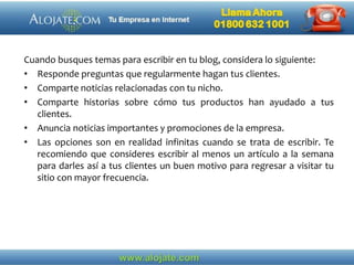 Cuando busques temas para escribir en tu blog, considera lo siguiente:
• Responde preguntas que regularmente hagan tus clientes.
• Comparte noticias relacionadas con tu nicho.
• Comparte historias sobre cómo tus productos han ayudado a tus
clientes.
• Anuncia noticias importantes y promociones de la empresa.
• Las opciones son en realidad infinitas cuando se trata de escribir. Te
recomiendo que consideres escribir al menos un artículo a la semana
para darles así a tus clientes un buen motivo para regresar a visitar tu
sitio con mayor frecuencia.
 