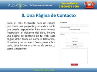 8. Una Página de Contacto
Nada es más frustrante para un cliente
que tener una pregunta y no exista nadie
que pueda responderle. Para evitarle esta
frustración al visitante del sitio, incluye
una página de contacto en tu web. Esta
página debe tener un número telefónico,
dirección y correo electrónico, pero sobre
todo, debe incluir una forma de contacto
como la siguiente:
 
