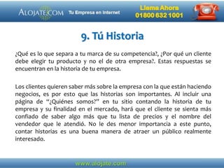 9. Tú Historia
¿Qué es lo que separa a tu marca de su competencia?, ¿Por qué un cliente
debe elegir tu producto y no el de otra empresa?. Estas respuestas se
encuentran en la historia de tu empresa.
Los clientes quieren saber más sobre la empresa con la que están haciendo
negocios, es por esto que las historias son importantes. Al incluir una
página de “¿Quiénes somos?” en tu sitio contando la historia de tu
empresa y su finalidad en el mercado, hará que el cliente se sienta más
confiado de saber algo más que tu lista de precios y el nombre del
vendedor que le atendió. No le des menor importancia a este punto,
contar historias es una buena manera de atraer un público realmente
interesado.
 