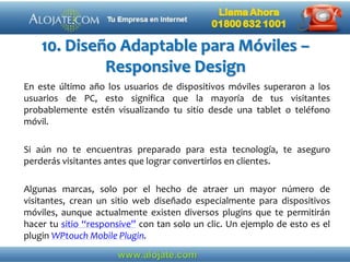 10. Diseño Adaptable para Móviles –
Responsive Design
En este último año los usuarios de dispositivos móviles superaron a los
usuarios de PC, esto significa que la mayoría de tus visitantes
probablemente estén visualizando tu sitio desde una tablet o teléfono
móvil.
Si aún no te encuentras preparado para esta tecnología, te aseguro
perderás visitantes antes que lograr convertirlos en clientes.
Algunas marcas, solo por el hecho de atraer un mayor número de
visitantes, crean un sitio web diseñado especialmente para dispositivos
móviles, aunque actualmente existen diversos plugins que te permitirán
hacer tu sitio “responsive” con tan solo un clic. Un ejemplo de esto es el
plugin WPtouch Mobile Plugin.
 