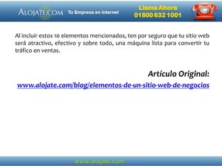 Al incluir estos 10 elementos mencionados, ten por seguro que tu sitio web
será atractivo, efectivo y sobre todo, una máquina lista para convertir tu
tráfico en ventas.
Artículo Original:
www.alojate.com/blog/elementos-de-un-sitio-web-de-negocios
 