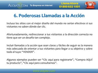 6. Poderosas Llamadas a la Acción
Incluso los sitios con el mejor diseño del mundo no serían efectivos si sus
visitantes no saben dónde dar clic.
Afortunadamente, redireccionar a tus visitantes a la dirección correcta no
tiene que ser un desafío tan complejo.
Incluir llamadas a la acción que sean claras y fáciles de seguir es la manera
más adecuada de orientar a tus visitantes para llegar a su objetivo y sobre
todo al tuyo: “VENDER”.
Algunos ejemplos pueden ser “Clic aquí para registrarte”, “Compra AQUÍ
tu producto”, “Clic aquí para consultarnos”.
 