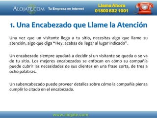 1. Una Encabezado que Llame la Atención
Una vez que un visitante llega a tu sitio, necesitas algo que llame su
atención, algo que diga “Hey, acabas de llegar al lugar indicado”.
Un encabezado siempre ayudará a decidir si un visitante se queda o se va
de tu sitio. Los mejores encabezados se enfocan en cómo su compañía
puede cubrir las necesidades de sus clientes en una frase corta, de tres a
ocho palabras.
Un subencabezado puede proveer detalles sobre cómo la compañía piensa
cumplir lo citado en el encabezado.
 