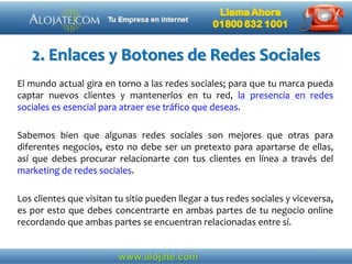 2. Enlaces y Botones de Redes Sociales
El mundo actual gira en torno a las redes sociales; para que tu marca pueda
captar nuevos clientes y mantenerlos en tu red, la presencia en redes
sociales es esencial para atraer ese tráfico que deseas.
Sabemos bien que algunas redes sociales son mejores que otras para
diferentes negocios, esto no debe ser un pretexto para apartarse de ellas,
así que debes procurar relacionarte con tus clientes en línea a través del
marketing de redes sociales.
Los clientes que visitan tu sitio pueden llegar a tus redes sociales y viceversa,
es por esto que debes concentrarte en ambas partes de tu negocio online
recordando que ambas partes se encuentran relacionadas entre sí.
 