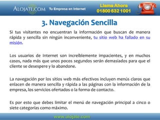 3. Navegación Sencilla
Si tus visitantes no encuentran la información que buscan de manera
rápida y sencilla sin ningún inconveniente, tu sitio web ha fallado en su
misión.
Los usuarios de Internet son increíblemente impacientes, y en muchos
casos, nada más que unos pocos segundos serán demasiados para que el
cliente se desespere y lo abandone.
La navegación por los sitios web más efectivos incluyen menús claros que
enlacen de manera sencilla y rápida a las páginas con la información de la
empresa, los servicios ofertados o la forma de contacto.
Es por esto que debes limitar el menú de navegación principal a cinco o
siete categorías como máximo.
 