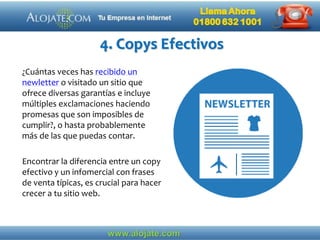 4. Copys Efectivos
¿Cuántas veces has recibido un
newletter o visitado un sitio que
ofrece diversas garantías e incluye
múltiples exclamaciones haciendo
promesas que son imposibles de
cumplir?, o hasta probablemente
más de las que puedas contar.
Encontrar la diferencia entre un copy
efectivo y un infomercial con frases
de venta típicas, es crucial para hacer
crecer a tu sitio web.
 
