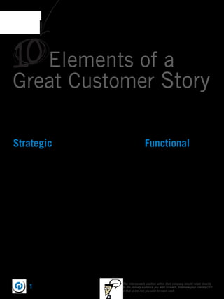 10 Elements of a
Great Customer Story
Every customer story is different, but the best ones have the same underlying ”magic.” By balancing your focus
and energy on the 10 strategic and functional elements, the stories you tell will truly change the way your
prospects respond to the value you offer. They are:




Strategic                                                                       Functional
1. Interesting story                                                            7. Preproduction
2. Interviewer knowledge                                                        8. Editing
3. Story clarity                                                                9. Supporting footage
4. Quantiﬁable results customer is                                              10. Story activation
   comfortable talking about
5. Substance vs. Aesthetics
6. Thought-provoking insights




                                                      ......   The interviewee’s position within their company should relate directly
        1                                                      to the primary audience you wish to reach. Interview your client’s CEO
                                                               if that is the role you wish to reach next.
 