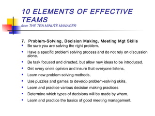 10 ELEMENTS OF EFFECTIVE
TEAMS
from THE TEN MINUTE MANAGER
7. Problem-Solving, Decision Making, Meeting Mgt Skills
 Be sure you are solving the right problem.
 Have a specific problem solving process and do not rely on discussion
alone.
 Be task focused and directed, but allow new ideas to be introduced.
 Get every one's opinion and insure that everyone listens.
 Learn new problem solving methods.
 Use puzzles and games to develop problem-solving skills.
 Learn and practice various decision making practices.
 Determine which types of decisions will be made by whom.
 Learn and practice the basics of good meeting management.
 