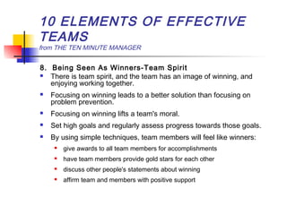 10 ELEMENTS OF EFFECTIVE
TEAMS
from THE TEN MINUTE MANAGER
8. Being Seen As Winners-Team Spirit
 There is team spirit, and the team has an image of winning, and
enjoying working together.
 Focusing on winning leads to a better solution than focusing on
problem prevention.
 Focusing on winning lifts a team's moral.
 Set high goals and regularly assess progress towards those goals.
 By using simple techniques, team members will feel like winners:
 give awards to all team members for accomplishments
 have team members provide gold stars for each other
 discuss other people's statements about winning
 affirm team and members with positive support
 