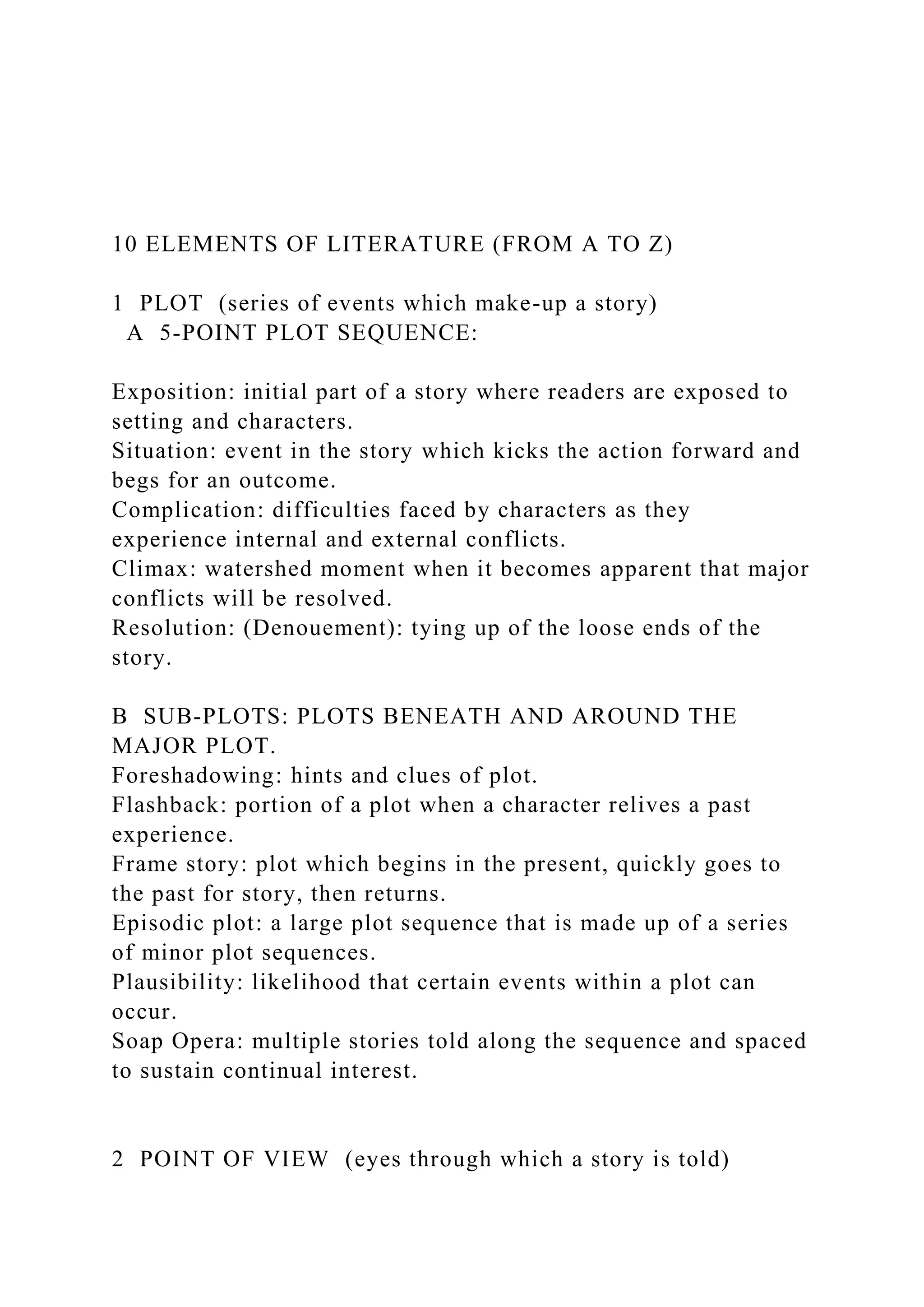 10 ELEMENTS OF LITERATURE (FROM A TO Z)
1 PLOT (series of events which make-up a story)
A 5-POINT PLOT SEQUENCE:
Exposition: initial part of a story where readers are exposed to
setting and characters.
Situation: event in the story which kicks the action forward and
begs for an outcome.
Complication: difficulties faced by characters as they
experience internal and external conflicts.
Climax: watershed moment when it becomes apparent that major
conflicts will be resolved.
Resolution: (Denouement): tying up of the loose ends of the
story.
B SUB-PLOTS: PLOTS BENEATH AND AROUND THE
MAJOR PLOT.
Foreshadowing: hints and clues of plot.
Flashback: portion of a plot when a character relives a past
experience.
Frame story: plot which begins in the present, quickly goes to
the past for story, then returns.
Episodic plot: a large plot sequence that is made up of a series
of minor plot sequences.
Plausibility: likelihood that certain events within a plot can
occur.
Soap Opera: multiple stories told along the sequence and spaced
to sustain continual interest.
2 POINT OF VIEW (eyes through which a story is told)
 