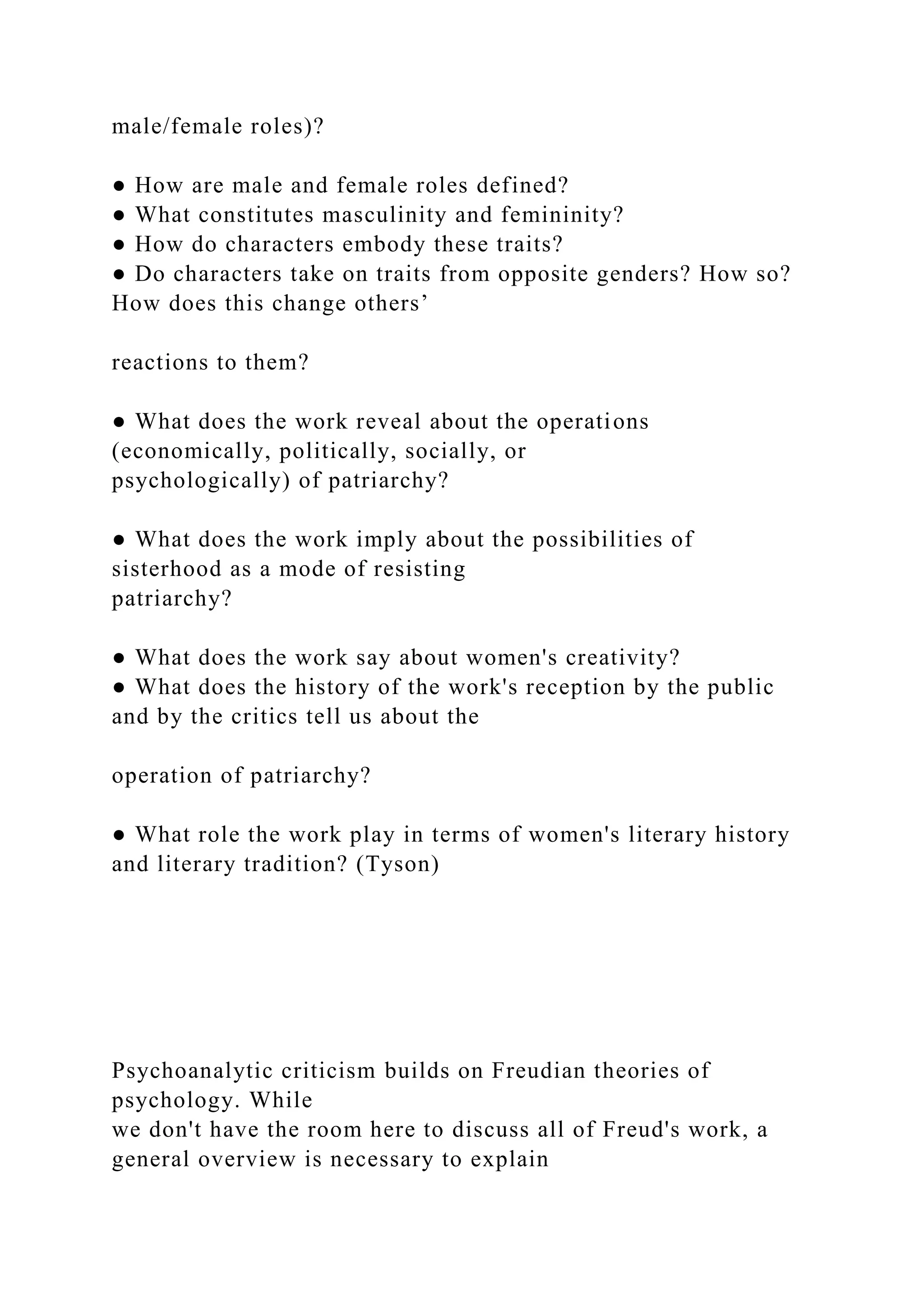 male/female roles)?
● How are male and female roles defined?
● What constitutes masculinity and femininity?
● How do characters embody these traits?
● Do characters take on traits from opposite genders? How so?
How does this change others’
reactions to them?
● What does the work reveal about the operations
(economically, politically, socially, or
psychologically) of patriarchy?
● What does the work imply about the possibilities of
sisterhood as a mode of resisting
patriarchy?
● What does the work say about women's creativity?
● What does the history of the work's reception by the public
and by the critics tell us about the
operation of patriarchy?
● What role the work play in terms of women's literary history
and literary tradition? (Tyson)
Psychoanalytic criticism builds on Freudian theories of
psychology. While
we don't have the room here to discuss all of Freud's work, a
general overview is necessary to explain
 