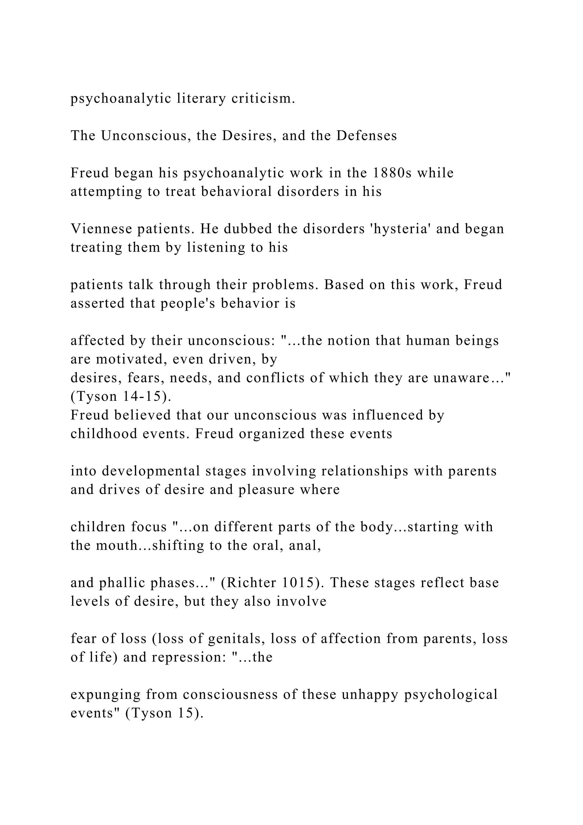 psychoanalytic literary criticism.
The Unconscious, the Desires, and the Defenses
Freud began his psychoanalytic work in the 1880s while
attempting to treat behavioral disorders in his
Viennese patients. He dubbed the disorders 'hysteria' and began
treating them by listening to his
patients talk through their problems. Based on this work, Freud
asserted that people's behavior is
affected by their unconscious: "...the notion that human beings
are motivated, even driven, by
desires, fears, needs, and conflicts of which they are unaware..."
(Tyson 14-15).
Freud believed that our unconscious was influenced by
childhood events. Freud organized these events
into developmental stages involving relationships with parents
and drives of desire and pleasure where
children focus "...on different parts of the body...starting with
the mouth...shifting to the oral, anal,
and phallic phases..." (Richter 1015). These stages reflect base
levels of desire, but they also involve
fear of loss (loss of genitals, loss of affection from parents, loss
of life) and repression: "...the
expunging from consciousness of these unhappy psychological
events" (Tyson 15).
 