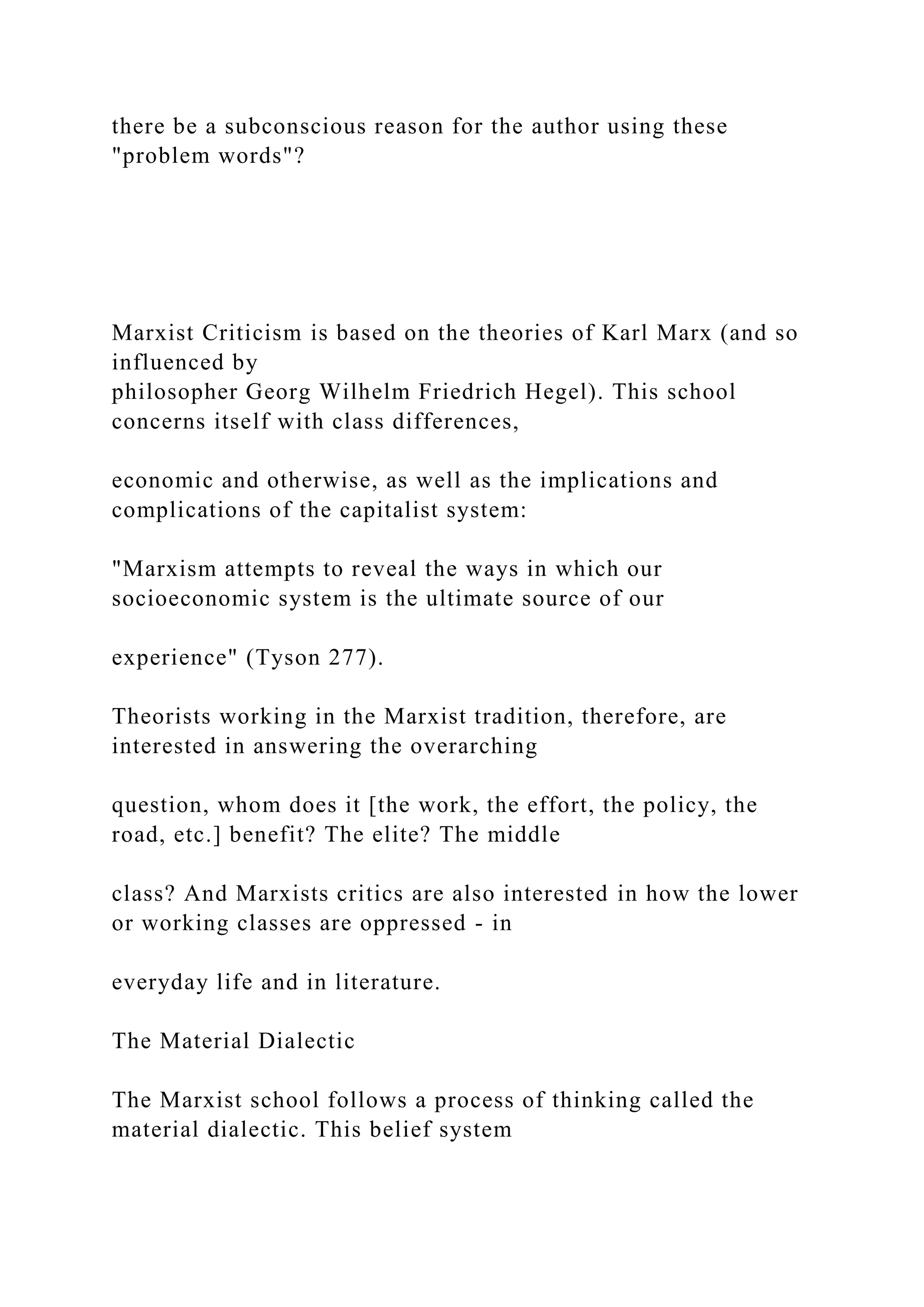 there be a subconscious reason for the author using these
"problem words"?
Marxist Criticism is based on the theories of Karl Marx (and so
influenced by
philosopher Georg Wilhelm Friedrich Hegel). This school
concerns itself with class differences,
economic and otherwise, as well as the implications and
complications of the capitalist system:
"Marxism attempts to reveal the ways in which our
socioeconomic system is the ultimate source of our
experience" (Tyson 277).
Theorists working in the Marxist tradition, therefore, are
interested in answering the overarching
question, whom does it [the work, the effort, the policy, the
road, etc.] benefit? The elite? The middle
class? And Marxists critics are also interested in how the lower
or working classes are oppressed - in
everyday life and in literature.
The Material Dialectic
The Marxist school follows a process of thinking called the
material dialectic. This belief system
 