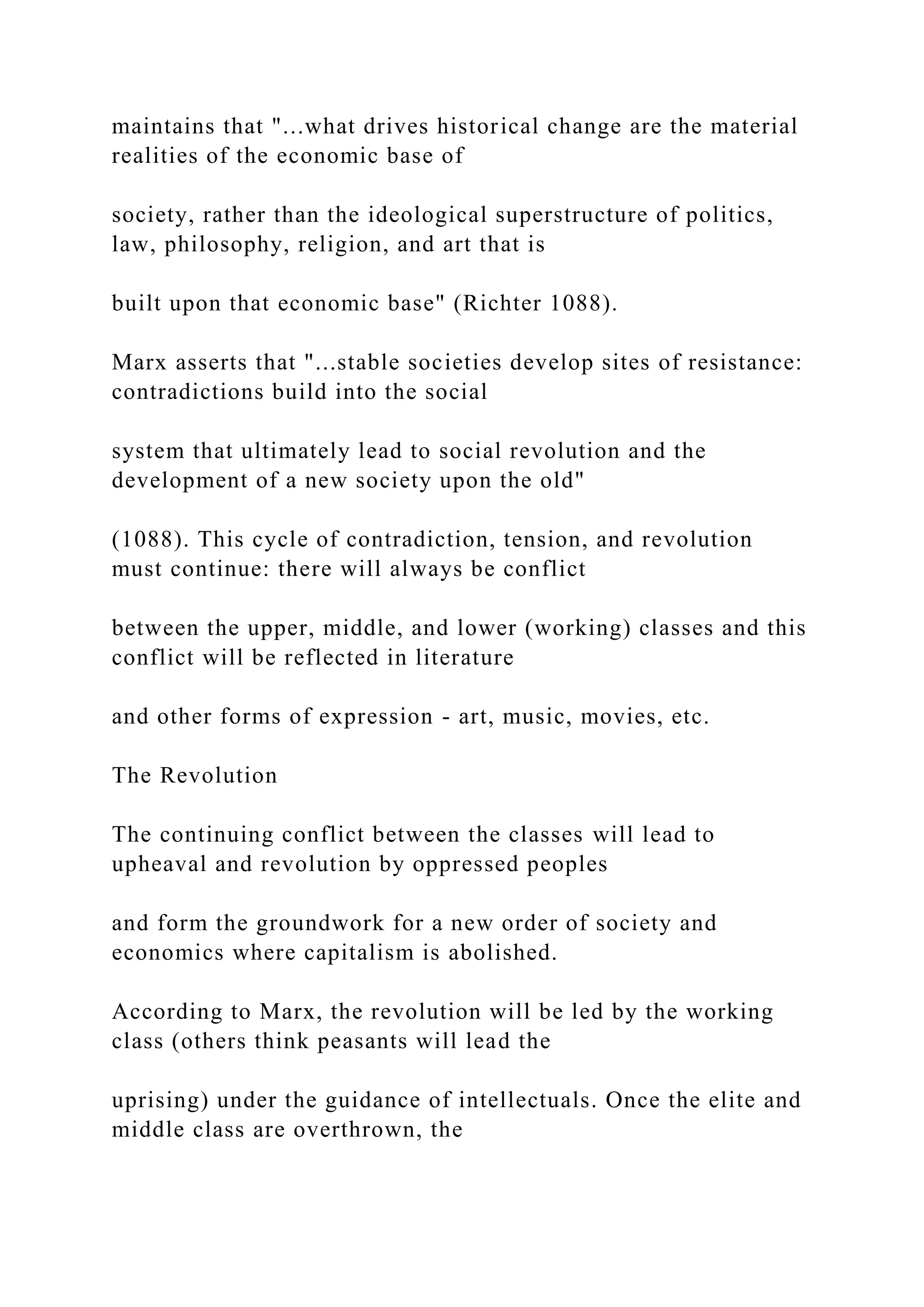 maintains that "...what drives historical change are the material
realities of the economic base of
society, rather than the ideological superstructure of politics,
law, philosophy, religion, and art that is
built upon that economic base" (Richter 1088).
Marx asserts that "...stable societies develop sites of resistance:
contradictions build into the social
system that ultimately lead to social revolution and the
development of a new society upon the old"
(1088). This cycle of contradiction, tension, and revolution
must continue: there will always be conflict
between the upper, middle, and lower (working) classes and this
conflict will be reflected in literature
and other forms of expression - art, music, movies, etc.
The Revolution
The continuing conflict between the classes will lead to
upheaval and revolution by oppressed peoples
and form the groundwork for a new order of society and
economics where capitalism is abolished.
According to Marx, the revolution will be led by the working
class (others think peasants will lead the
uprising) under the guidance of intellectuals. Once the elite and
middle class are overthrown, the
 