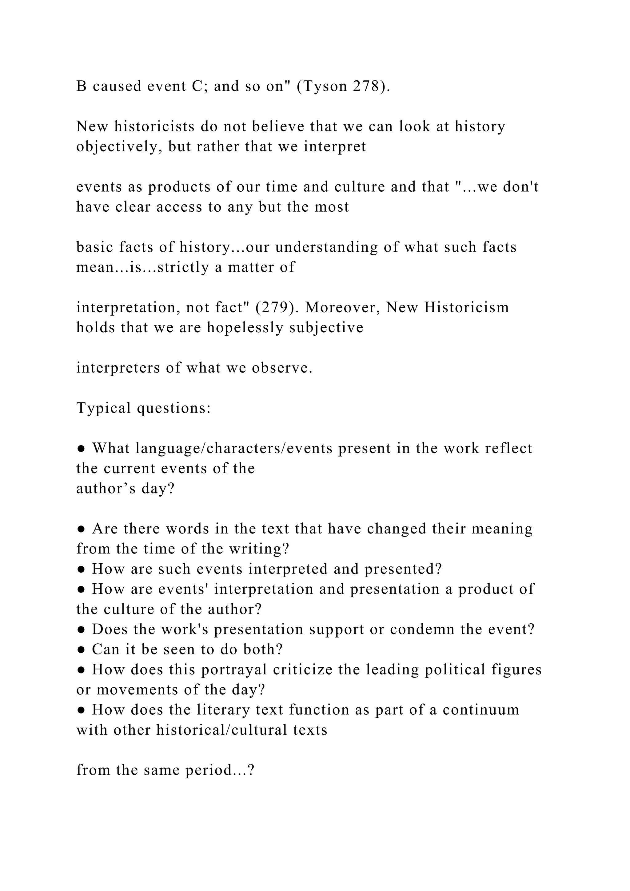 B caused event C; and so on" (Tyson 278).
New historicists do not believe that we can look at history
objectively, but rather that we interpret
events as products of our time and culture and that "...we don't
have clear access to any but the most
basic facts of history...our understanding of what such facts
mean...is...strictly a matter of
interpretation, not fact" (279). Moreover, New Historicism
holds that we are hopelessly subjective
interpreters of what we observe.
Typical questions:
● What language/characters/events present in the work reflect
the current events of the
author’s day?
● Are there words in the text that have changed their meaning
from the time of the writing?
● How are such events interpreted and presented?
● How are events' interpretation and presentation a product of
the culture of the author?
● Does the work's presentation support or condemn the event?
● Can it be seen to do both?
● How does this portrayal criticize the leading political figures
or movements of the day?
● How does the literary text function as part of a continuum
with other historical/cultural texts
from the same period...?
 