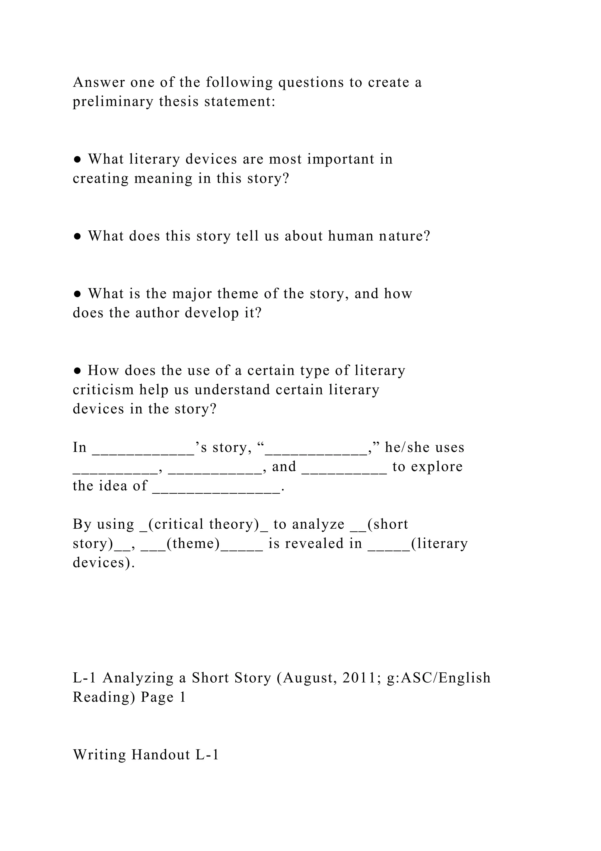 Answer one of the following questions to create a
preliminary thesis statement:
● What literary devices are most important in
creating meaning in this story?
● What does this story tell us about human nature?
● What is the major theme of the story, and how
does the author develop it?
● How does the use of a certain type of literary
criticism help us understand certain literary
devices in the story?
In ____________’s story, “____________,” he/she uses
__________, ___________, and __________ to explore
the idea of _______________.
By using _(critical theory)_ to analyze __(short
story)__, ___(theme)_____ is revealed in _____(literary
devices).
L-1 Analyzing a Short Story (August, 2011; g:ASC/English
Reading) Page 1
Writing Handout L-1
 