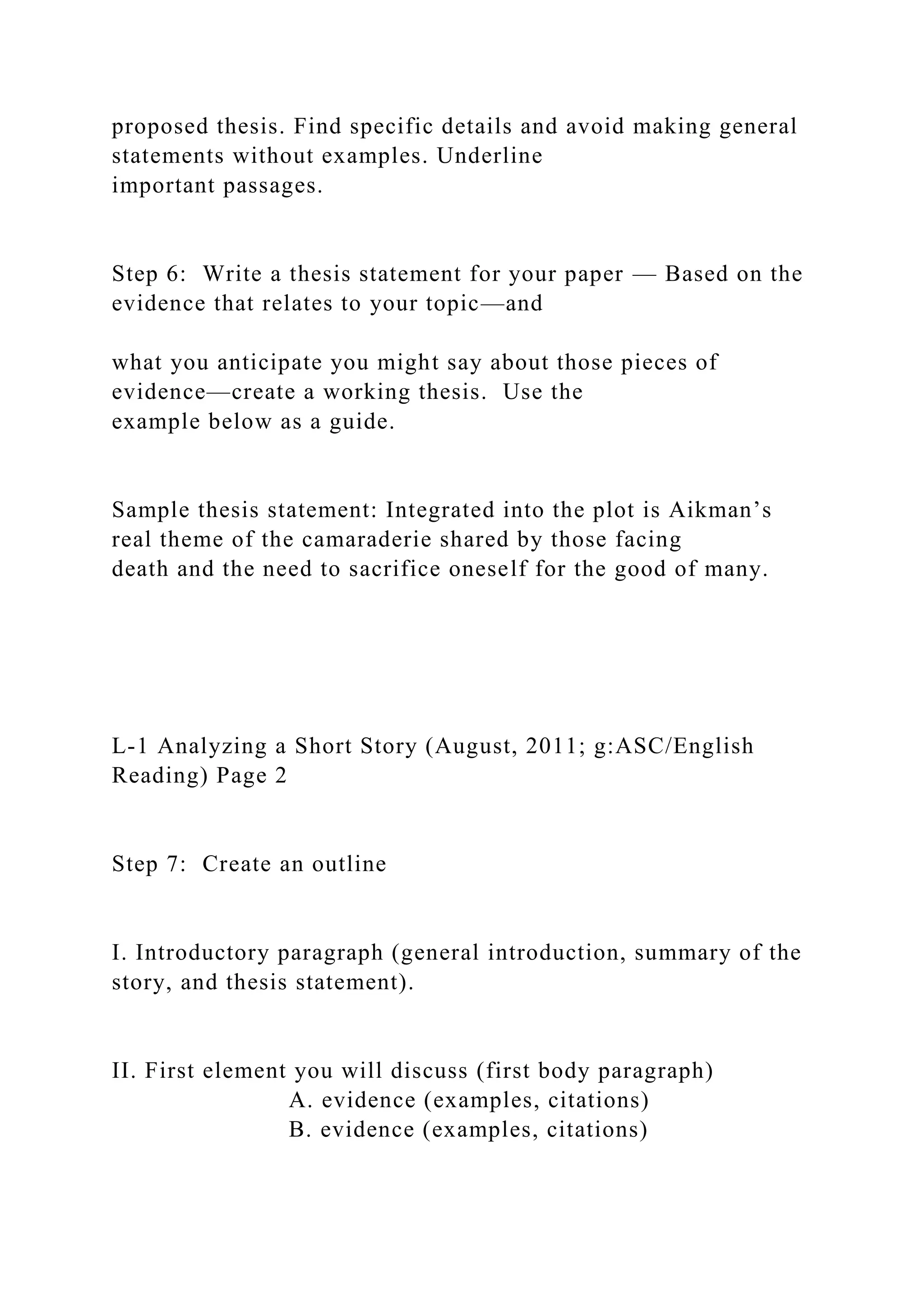 proposed thesis. Find specific details and avoid making general
statements without examples. Underline
important passages.
Step 6: Write a thesis statement for your paper — Based on the
evidence that relates to your topic—and
what you anticipate you might say about those pieces of
evidence—create a working thesis. Use the
example below as a guide.
Sample thesis statement: Integrated into the plot is Aikman’s
real theme of the camaraderie shared by those facing
death and the need to sacrifice oneself for the good of many.
L-1 Analyzing a Short Story (August, 2011; g:ASC/English
Reading) Page 2
Step 7: Create an outline
I. Introductory paragraph (general introduction, summary of the
story, and thesis statement).
II. First element you will discuss (first body paragraph)
A. evidence (examples, citations)
B. evidence (examples, citations)
 
