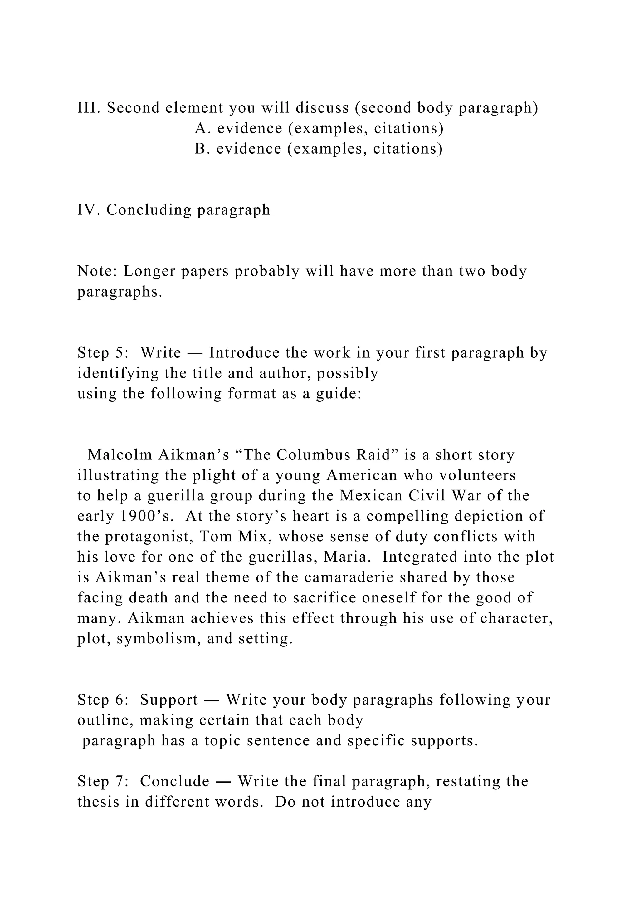 III. Second element you will discuss (second body paragraph)
A. evidence (examples, citations)
B. evidence (examples, citations)
IV. Concluding paragraph
Note: Longer papers probably will have more than two body
paragraphs.
Step 5: Write ― Introduce the work in your first paragraph by
identifying the title and author, possibly
using the following format as a guide:
Malcolm Aikman’s “The Columbus Raid” is a short story
illustrating the plight of a young American who volunteers
to help a guerilla group during the Mexican Civil War of the
early 1900’s. At the story’s heart is a compelling depiction of
the protagonist, Tom Mix, whose sense of duty conflicts with
his love for one of the guerillas, Maria. Integrated into the plot
is Aikman’s real theme of the camaraderie shared by those
facing death and the need to sacrifice oneself for the good of
many. Aikman achieves this effect through his use of character,
plot, symbolism, and setting.
Step 6: Support ― Write your body paragraphs following your
outline, making certain that each body
paragraph has a topic sentence and specific supports.
Step 7: Conclude ― Write the final paragraph, restating the
thesis in different words. Do not introduce any
 