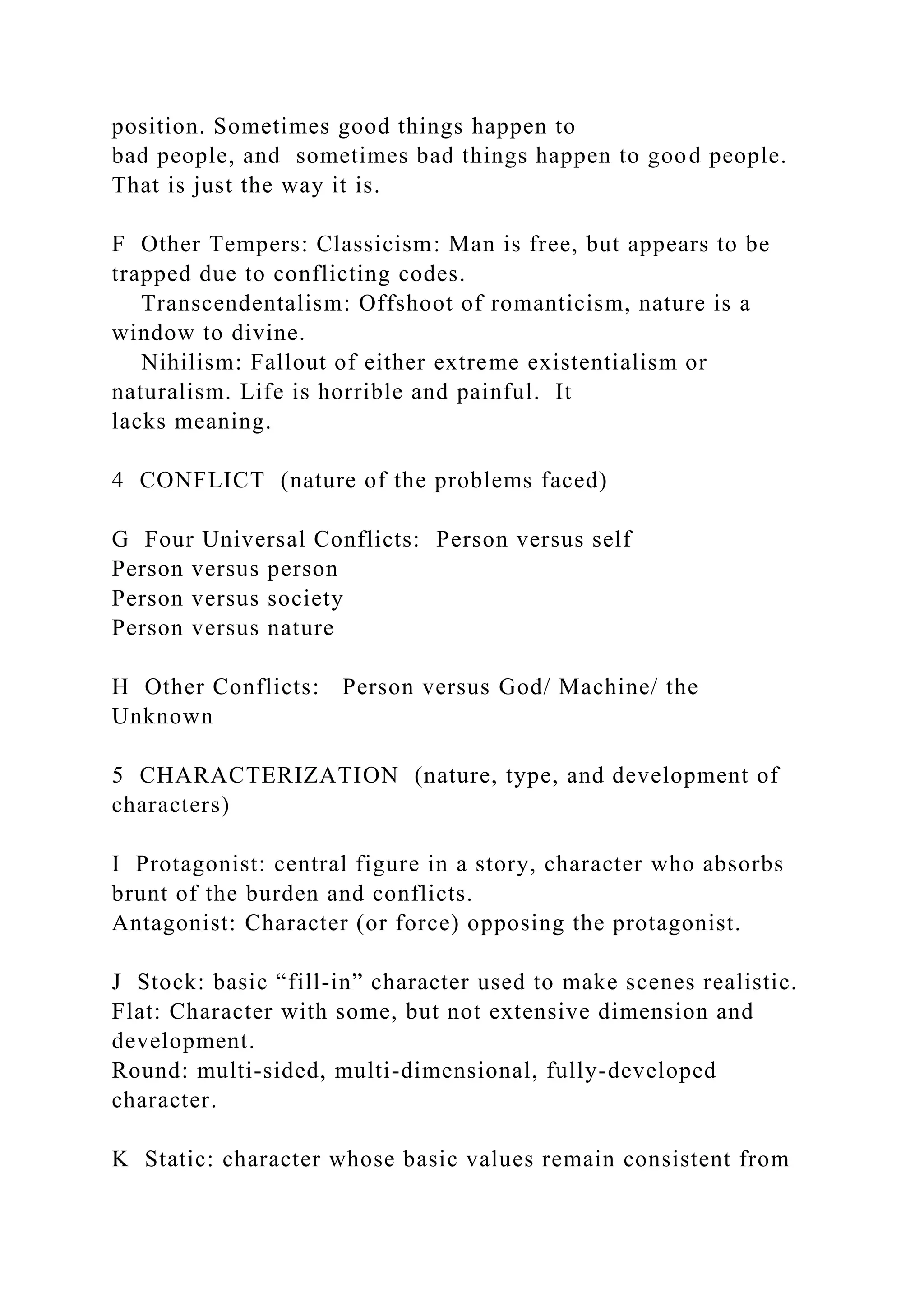 position. Sometimes good things happen to
bad people, and sometimes bad things happen to good people.
That is just the way it is.
F Other Tempers: Classicism: Man is free, but appears to be
trapped due to conflicting codes.
Transcendentalism: Offshoot of romanticism, nature is a
window to divine.
Nihilism: Fallout of either extreme existentialism or
naturalism. Life is horrible and painful. It
lacks meaning.
4 CONFLICT (nature of the problems faced)
G Four Universal Conflicts: Person versus self
Person versus person
Person versus society
Person versus nature
H Other Conflicts: Person versus God/ Machine/ the
Unknown
5 CHARACTERIZATION (nature, type, and development of
characters)
I Protagonist: central figure in a story, character who absorbs
brunt of the burden and conflicts.
Antagonist: Character (or force) opposing the protagonist.
J Stock: basic “fill-in” character used to make scenes realistic.
Flat: Character with some, but not extensive dimension and
development.
Round: multi-sided, multi-dimensional, fully-developed
character.
K Static: character whose basic values remain consistent from
 
