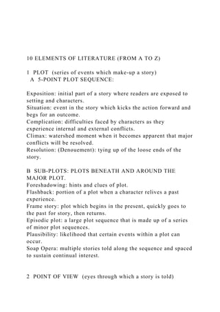10 ELEMENTS OF LITERATURE (FROM A TO Z)
1 PLOT (series of events which make-up a story)
A 5-POINT PLOT SEQUENCE:
Exposition: initial part of a story where readers are exposed to
setting and characters.
Situation: event in the story which kicks the action forward and
begs for an outcome.
Complication: difficulties faced by characters as they
experience internal and external conflicts.
Climax: watershed moment when it becomes apparent that major
conflicts will be resolved.
Resolution: (Denouement): tying up of the loose ends of the
story.
B SUB-PLOTS: PLOTS BENEATH AND AROUND THE
MAJOR PLOT.
Foreshadowing: hints and clues of plot.
Flashback: portion of a plot when a character relives a past
experience.
Frame story: plot which begins in the present, quickly goes to
the past for story, then returns.
Episodic plot: a large plot sequence that is made up of a series
of minor plot sequences.
Plausibility: likelihood that certain events within a plot can
occur.
Soap Opera: multiple stories told along the sequence and spaced
to sustain continual interest.
2 POINT OF VIEW (eyes through which a story is told)
 