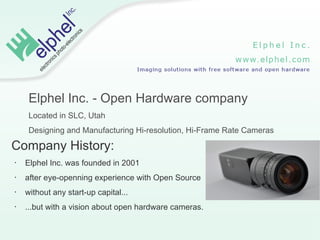 Elphel Inc. - Open Hardware company
     Located in SLC, Utah
     Designing and Manufacturing Hi-resolution, Hi-Frame Rate Cameras

Company History:
•   Elphel Inc. was founded in 2001
•   after eye-openning experience with Open Source
•   without any start-up capital...
•   ...but with a vision about open hardware cameras.
 