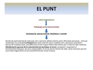 EL PUNT
LÍNIA PEDAGÒGICA

Pedagogia activa fonamentada

INTEGRACIÓ, SOCIALITZACIÓ, PRESÈNCIA I SUPORT

No des de particularitat de cada jove com a persona aïllada amb les seves dificultats personals, sinó que
contempla una visió global/integral dels joves amb els que es treballa com a persones amb drets i
deures de ciutadania que, possiblement no han tingut moltes alternatives per a l’exercici dels mateixos.
Manifestació expressa de la voluntarietat de participar al servei, acceptant i respectant el
funcionament d’aquest i als seus responsables. En el cas de els menors de edat, seran necessari que els
seus tutors legals donin el seu consentiment per iniciar la tasca.

 