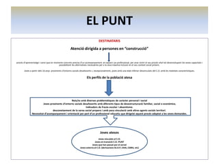 EL PUNT
DESTINATARIS

Atenció dirigida a persones en “construcció”
procés d’aprenentatge i canvi que en moments concrets precisa d’un acompanyament, en aquest cas professional, per anar vivint el seu procés vital tot desenvolupant les seves capacitats i
possibilitant les alternatives necessàries per a la seva màxima inclusió en el seu context social pròxim.
Joves a partir dels 16 anys provinents d’entorns socials desafavorits i, excepcionalment, joves amb una edat inferior desvinculats del C.O. amb les mateixes característiques.

Els perfils de la població atesa

Nois/es amb diverses problemàtiques de caràcter personal i social
Joves provinents d’entorns socials desafavorits amb diferents tipus de desestructuració familiar, social o econòmica.
Indicadors de fracàs escolar i absentisme.
desconeixement de la xarxa social propera i amb poca vinculació amb altres agents socials territori.
Necessitat d’acompanyament i orientació per part d’un professional educatiu que dirigeixi aquest procés adaptat a les seves demandes.

Joves atesos
Joves vinculats al C.O.
Joves en transició C.O.-PUNT
Joves que han passat por el servei
Joves externs al C.O. (derivacions SS.A.P, EAIA, CSMIJ, etc)

 
