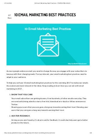 17/11/2016 10 Email Marketing Best Practices - PSDTOHTMLCLOUD
http://www.psdtohtmlcloud.com/blog/news/10-email-marketing-best-practices/ 1/6
07
Nov
10 EMAIL MARKETING BEST PRACTICES
As more people embrace email, you need to change the way you engage with your subscribers to
keep up with their changing needs. To stay relevant, your email marketing best practices need to
adapt to your audience.
To help you we have 10 email marketing best practices for the comming 2017 to make your emails
the coolest and most relevant in the inbox. Keep reading to learn how you can win with email
marketing in 2017.
1. SHOW THAT YOU CARE
Your email subscribers are getting dozens, if not hundreds, of other emails every day. They
are constantly being asked to start a free trial, download an e-book or follow someone on
Twitter.
Showing your users that you care goes a long way towards earning their trust. Showing your
users that you care goes a long way towards earning their trust.
2. ASK FOR FEEDBACK
As long as you aren’t pushy, it’s okay to ask for feedback. It could also help users get a better
product in the future.
 