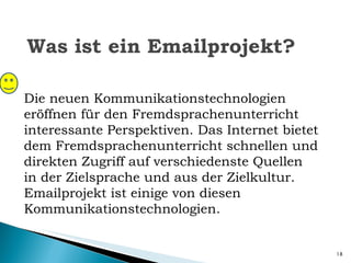 Was ist ein Emailprojekt? Die neuen Kommunikationstechnologien eröffnen für den Fremdsprachenunterricht interessante Perspektiven. Das Internet bietet dem Fremdsprachenunterricht schnellen und direkten Zugriff auf verschiedenste Quellen in der Zielsprache und aus der Zielkultur. Emailprojekt ist einige von diesen Kommunikationstechnologien. 