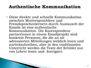 Authentische Kommunikation Diese direkte und schnelle Kommunikation zwischen Muttersprachlern und Fremdsprachenlernern durch Austausch der Emails ist eine authentische Kommunikation. Die Koorespondenz partnerinnen in einem Emailprojekt sind konkrete Personen, die die an sie adressierten Mitteilungen wirklich lesen und zurückschreiben, aber in den traditionalen Unterricht werden die Texte der Schüler nur von Lehrer lesen und  korrigiert. 