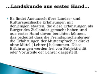 … Landskunde aus erster Hand… Es findet Austausch über Landes- und Kulturspezifische Erfahrungen mit denjenigen staaten, die diese Erfahrungen als Burger des Ziellandes gemacht haben und aus erster Hand davon berichten können, das bedeutet dass die Fremdsprachenlerner die Erfahrungen der Muttersprachler direkt ohne Mittel  [ Lehrer ]  bekommen. Diese Erfahrungen werden frei von Subjektivität  oder Vorurteile der Lehrer dargestellt. 
