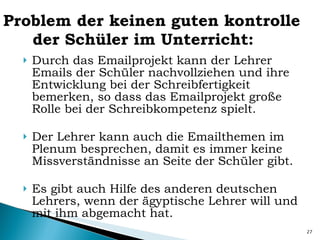 Problem der keinen guten kontrolle der Schüler im Unterricht: Durch das Emailprojekt kann der Lehrer Emails der Schüler nachvollziehen und ihre Entwicklung bei der Schreibfertigkeit bemerken, so dass das Emailprojekt große Rolle bei der Schreibkompetenz spielt.  Der Lehrer kann auch die Emailthemen im Plenum besprechen, damit es immer keine Missverständnisse an Seite der Schüler gibt. Es gibt auch Hilfe des anderen deutschen Lehrers, wenn der ägyptische Lehrer will und mit ihm abgemacht hat. 