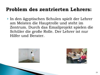 Problem des zentrierten Lehrers: In den ägyptischen Schulen spielt der Lehrer am Meisten die Hauptrolle und steht im Zentrum. Durch das Emailprojekt spielen die Schüler die große Rolle. Der Lehrer ist nur Hilfer und Berater. 