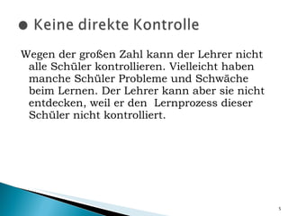 Wegen der großen Zahl kann der Lehrer nicht alle Schüler kontrollieren. Vielleicht haben manche Schüler Probleme und Schwäche beim Lernen. Der Lehrer kann aber sie nicht entdecken, weil er den  Lernprozess dieser Schüler nicht kontrolliert. 