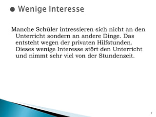 Manche Schüler intressieren sich nicht an den Unterricht sondern an andere Dinge. Das entsteht wegen der privaten Hilfstunden. Dieses wenige Interesse stört den Unterricht und nimmt sehr viel von der Stundenzeit. 