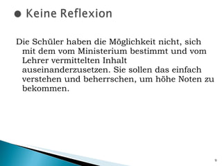 Die Schüler haben die Möglichkeit nicht, sich mit dem vom Ministerium bestimmt und vom Lehrer vermittelten Inhalt auseinanderzusetzen. Sie sollen das einfach verstehen und beherrschen, um höhe Noten zu bekommen. 