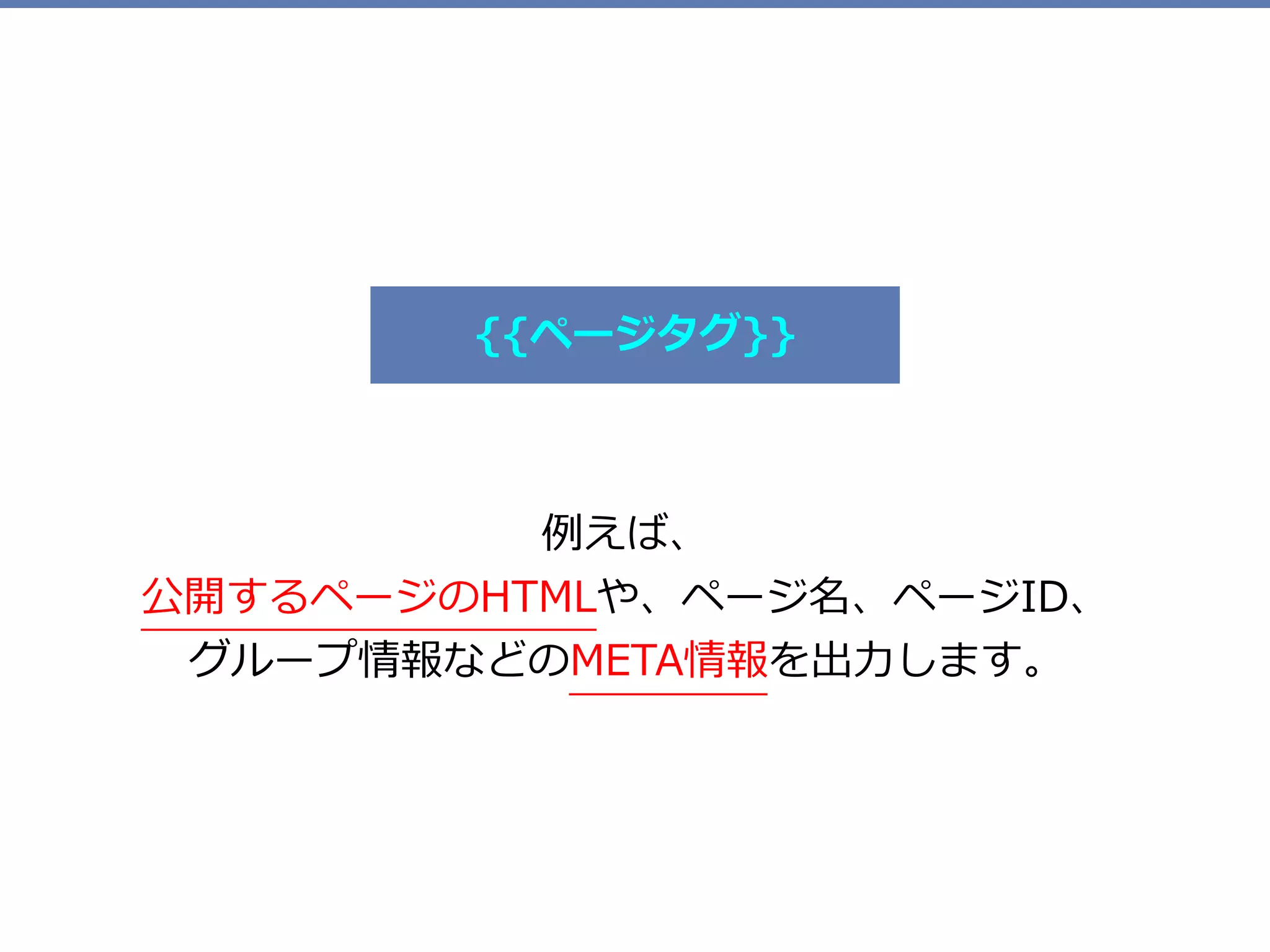 例えば、 
公開するページのHTMLや、ページ名、ページID、 
グループ情報などのMETA情報を出⼒します。
{{ページタグ}}
 
