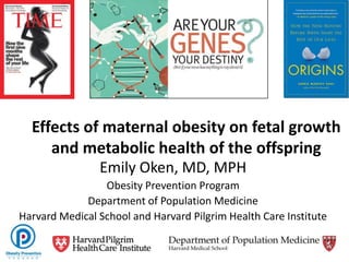 Effects of maternal obesity on fetal growth
and metabolic health of the offspring
Emily Oken, MD, MPH
Obesity Prevention Program
Department of Population Medicine
Harvard Medical School and Harvard Pilgrim Health Care Institute
 