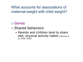  Genes
 Shared behaviors
 Parents and children tend to share
diet, physical activity habits (Oliveria et
al, AJCN, 1992)
What accounts for associations of
maternal weight with child weight?
 