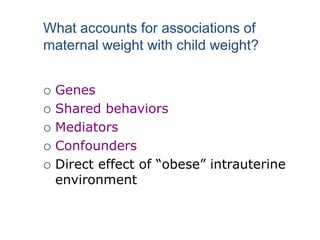  Genes
 Shared behaviors
 Mediators
 Confounders
 Direct effect of “obese” intrauterine
environment
What accounts for associations of
maternal weight with child weight?
 