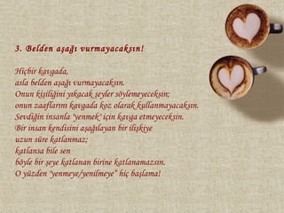 3. Belden aşağı vurmayacaksın!

Hiçbir kavgada,
asla belden aşağı vurmayacaksın.
Onun kişiliğini yıkacak şeyler söylemeyeceksin;
onun zaaflarını kavgada koz olarak kullanmayacaksın.
Sevdiğin insanla "yenmek" için kavga etmeyeceksin.
Bir insan kendisini aşağılayan bir ilişkiye
uzun süre katlanmaz;
katlansa bile sen
böyle bir şeye katlanan birine katlanamazsın.
O yüzden "yenmeye/yenilmeye“ hiç başlama!
 
 