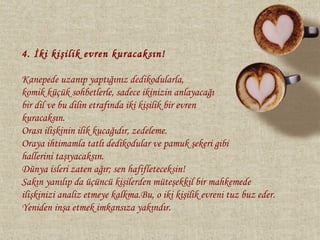 4. İki kişilik evren kuracaksın!

Kanepede uzanıp yaptığınız dedikodularla,
komik küçük sohbetlerle, sadece ikinizin anlayacağı
bir dil ve bu dilin etrafında iki kişilik bir evren
kuracaksın.
Orası ilişkinin ilik kucağıdır, zedeleme.
Oraya ihtimamla tatlı dedikodular ve pamuk şekeri gibi
hallerini taşıyacaksın.
Dünya isleri zaten ağır; sen hafifleteceksin!
Sakın yanılıp da üçüncü kişilerden müteşekkil bir mahkemede
ilişkinizi analiz etmeye kalkma.Bu, o iki kişilik evreni tuz buz eder.
Yeniden inşa etmek imkansıza yakındır.
 