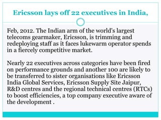 Ericsson lays off 22 executives in India,
Feb, 2012. The Indian arm of the world's largest
telecoms gearmaker, Ericsson, is trimming and
redeploying staff as it faces lukewarm operator spends
in a fiercely competitive market.
Nearly 22 executives across categories have been fired
on performance grounds and another 100 are likely to
be transferred to sister organisations like Ericsson
India Global Services, Ericsson Supply Site Jaipur,
R&D centres and the regional technical centres (RTCs)
to boost efficiencies, a top company executive aware of
the development .
 