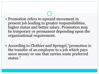  Promotion refers to upward movement in
present job leading to greater responsibilities,
higher status and better salary. Promotion may
be temporary or permanent depending upon the
organizational requirement.
 According to Clothier and Spriegel,“promotion is
the transfer of an employee to a job which pays
more money or one that carries some preferred
status.”
 