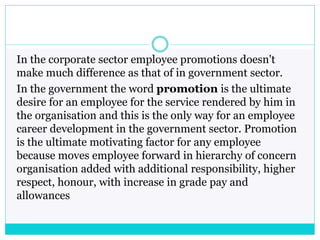 In the corporate sector employee promotions doesn't
make much difference as that of in government sector.
In the government the word promotion is the ultimate
desire for an employee for the service rendered by him in
the organisation and this is the only way for an employee
career development in the government sector. Promotion
is the ultimate motivating factor for any employee
because moves employee forward in hierarchy of concern
organisation added with additional responsibility, higher
respect, honour, with increase in grade pay and
allowances
 