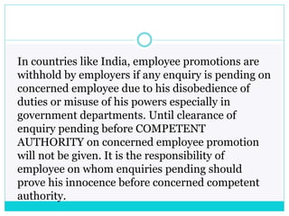 In countries like India, employee promotions are
withhold by employers if any enquiry is pending on
concerned employee due to his disobedience of
duties or misuse of his powers especially in
government departments. Until clearance of
enquiry pending before COMPETENT
AUTHORITY on concerned employee promotion
will not be given. It is the responsibility of
employee on whom enquiries pending should
prove his innocence before concerned competent
authority.
 